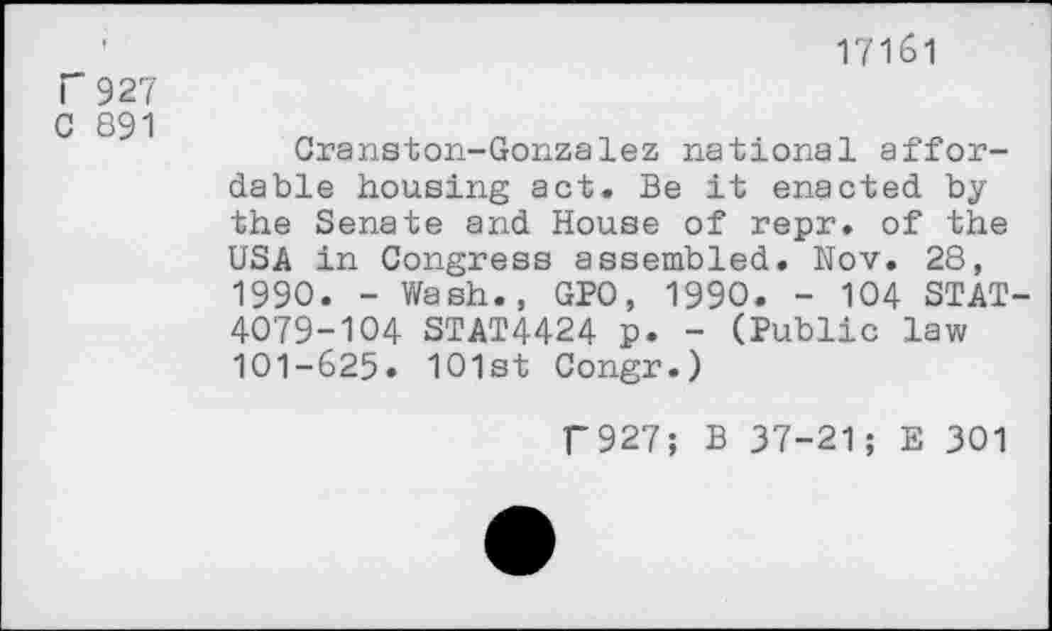 ﻿r 927
C 891
17161
Cranston-Gonzalez national affordable housing act. Be it enacted by the Senate and House of repr. of the USA in Congress assembled. Nov. 28, 1990. - Wash., GPO, 1990. - 104 STAT-4079-104 STAT4424 p. - (Public law 101-625» 101st Congr.)
f927; B 37-21; E 301